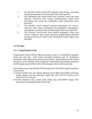 1. Jika diberikan contoh tentang UPH, mahasiswa akan mampu merancang
kegiatan penampungan awal ternak pada UPH secara tepat 80%
2. Jika dihadapkan pada contoh-contoh kasus kesehatan ternak yang akan
dipotong, mahasiswa akan mampu mendeskripsikan teknik dasar
pemeriksaan ante mortem dan memberikan contoh rekomendasi secara
benar 80%
3. Jika diberikan contoh mengenai buruknya penanganan ante mortem,
mahasiswa akan mampu memprediksi dan menganalisis kemungkinan-
kemungkinan yang akan terjadi terhadap kualitas karkas secara tepat 80%
4. Jika diberikan contoh-contoh kasus praktek penanganan ternak ante
mortem, mahasiswa akan mampu menyusun langkah-langkah perbaikan
penanganan ternak ante mortem untuk memperbaiki kualitas daging yang
dihasilkan
!
!
2.2. Penyajian
!
2. 2.1. Pengistirahatan ternak
!
Pengistirahatan ternak sebelum dipotong bertujuan untuk: (1) memulihkan kebugaran
ternak dari stress dan lelah setelah menempuh perjalanan jauh, (2) memberikan
kesempatan untuk dilakukannya pemeriksaan kesehatan. Pengistirahatan ternak sebelum
dipotong ini perlu dilakukan untuk menghindari permasalahan-permasalahan penurunan
kualitas daging yang disebabkan oleh salah penanganan ternak sebelum dipotong.
!
Permasalahan yang sering dihadapi oleh para jagal dalam hal kualitas daging diantaranya
sering muncul:
(1) ternak kelelahan atau mati sebelum dipotong, hal ini dapat menyebabkan penurunan
kualitas daging yang akan dihasilkan, seperti PSE (Pale Soft and Exudative) atau
DFD (Dark Firm and Dry).
(2) ternak mengalami luka, memar, patah tulang yang menyebabkan daging hasil
pemotongan mengandung bercak-bercak darah.
!
!
!12
 