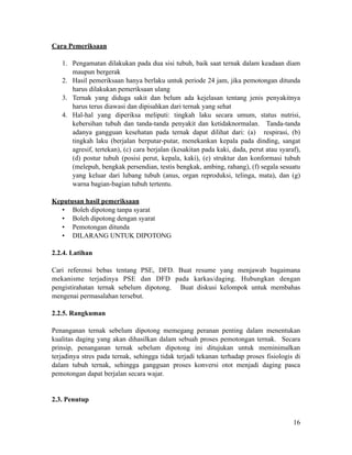Cara Pemeriksaan
!
1. Pengamatan dilakukan pada dua sisi tubuh, baik saat ternak dalam keadaan diam
maupun bergerak
2. Hasil pemeriksaan hanya berlaku untuk periode 24 jam, jika pemotongan ditunda
harus dilakukan pemeriksaan ulang
3. Ternak yang diduga sakit dan belum ada kejelasan tentang jenis penyakitnya
harus terus diawasi dan dipisahkan dari ternak yang sehat
4. Hal-hal yang diperiksa meliputi: tingkah laku secara umum, status nutrisi,
kebersihan tubuh dan tanda-tanda penyakit dan ketidaknormalan. Tanda-tanda
adanya gangguan kesehatan pada ternak dapat dilihat dari: (a) respirasi, (b)
tingkah laku (berjalan berputar-putar, menekankan kepala pada dinding, sangat
agresif, tertekan), (c) cara berjalan (kesakitan pada kaki, dada, perut atau syaraf),
(d) postur tubuh (posisi perut, kepala, kaki), (e) struktur dan konformasi tubuh
(melepuh, bengkak persendian, testis bengkak, ambing, rahang), (f) segala sesuatu
yang keluar dari lubang tubuh (anus, organ reproduksi, telinga, mata), dan (g)
warna bagian-bagian tubuh tertentu.
!
Keputusan hasil pemeriksaan
• Boleh dipotong tanpa syarat
• Boleh dipotong dengan syarat
• Pemotongan ditunda
• DILARANG UNTUK DIPOTONG
!
2.2.4. Latihan
!
Cari referensi bebas tentang PSE, DFD. Buat resume yang menjawab bagaimana
mekanisme terjadinya PSE dan DFD pada karkas/daging. Hubungkan dengan
pengistirahatan ternak sebelum dipotong. Buat diskusi kelompok untuk membahas
mengenai permasalahan tersebut.
!
2.2.5. Rangkuman
!
Penanganan ternak sebelum dipotong memegang peranan penting dalam menentukan
kualitas daging yang akan dihasilkan dalam sebuah proses pemotongan ternak. Secara
prinsip, penanganan ternak sebelum dipotong ini ditujukan untuk meminimalkan
terjadinya stres pada ternak, sehingga tidak terjadi tekanan terhadap proses fisiologis di
dalam tubuh ternak, sehingga gangguan proses konversi otot menjadi daging pasca
pemotongan dapat berjalan secara wajar.
!
!
2.3. Penutup
!16
 