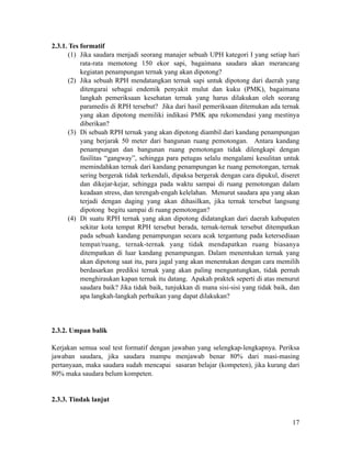 2.3.1. Tes formatif
(1) Jika saudara menjadi seorang manajer sebuah UPH kategori I yang setiap hari
rata-rata memotong 150 ekor sapi, bagaimana saudara akan merancang
kegiatan penampungan ternak yang akan dipotong?
(2) Jika sebuah RPH mendatangkan ternak sapi untuk dipotong dari daerah yang
ditengarai sebagai endemik penyakit mulut dan kuku (PMK), bagaimana
langkah pemeriksaan kesehatan ternak yang harus dilakukan oleh seorang
paramedis di RPH tersebut? Jika dari hasil pemeriksaan ditemukan ada ternak
yang akan dipotong memiliki indikasi PMK apa rekomendasi yang mestinya
diberikan?
(3) Di sebuah RPH ternak yang akan dipotong diambil dari kandang penampungan
yang berjarak 50 meter dari bangunan ruang pemotongan. Antara kandang
penampungan dan bangunan ruang pemotongan tidak dilengkapi dengan
fasilitas “gangway”, sehingga para petugas selalu mengalami kesulitan untuk
memindahkan ternak dari kandang penampungan ke ruang pemotongan, ternak
sering bergerak tidak terkendali, dipaksa bergerak dengan cara dipukul, diseret
dan dikejar-kejar, sehingga pada waktu sampai di ruang pemotongan dalam
keadaan stress, dan terengah-engah kelelahan. Menurut saudara apa yang akan
terjadi dengan daging yang akan dihasilkan, jika ternak tersebut langsung
dipotong begitu sampai di ruang pemotongan?
(4) Di suatu RPH ternak yang akan dipotong didatangkan dari daerah kabupaten
sekitar kota tempat RPH tersebut berada, ternak-ternak tersebut ditempatkan
pada sebuah kandang penampungan secara acak tergantung pada ketersediaan
tempat/ruang, ternak-ternak yang tidak mendapatkan ruang biasanya
ditempatkan di luar kandang penampungan. Dalam menentukan ternak yang
akan dipotong saat itu, para jagal yang akan menentukan dengan cara memilih
berdasarkan prediksi ternak yang akan paling menguntungkan, tidak pernah
menghiraukan kapan ternak itu datang. Apakah praktek seperti di atas menurut
saudara baik? Jika tidak baik, tunjukkan di mana sisi-sisi yang tidak baik, dan
apa langkah-langkah perbaikan yang dapat dilakukan?
!
!
!
2.3.2. Umpan balik
!
Kerjakan semua soal test formatif dengan jawaban yang selengkap-lengkapnya. Periksa
jawaban saudara, jika saudara mampu menjawab benar 80% dari masi-masing
pertanyaan, maka saudara sudah mencapai sasaran belajar (kompeten), jika kurang dari
80% maka saudara belum kompeten.
!
!
2.3.3. Tindak lanjut
!
!17
 