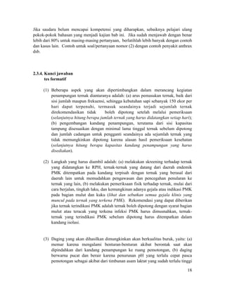Jika saudara belum mencapai kompetensi yang diharapkan, sebaiknya pelajari ulang
pokok-pokok bahasan yang menjadi kajian bab ini. Jika sudah menjawab dengan benar
lebih dari 80% untuk masing-masing pertanyaan, berlatihlah lebih banyak dengan contoh
dan kasus lain. Contoh untuk soal/pertanyaan nomor (2) dengan contoh penyakit anthrax
dsb.
!
!
2.3.4. Kunci jawaban
tes formatif
!
(1) Beberapa aspek yang akan dipertimbangkan dalam merancang kegiatan
penampungan ternak diantaranya adalah: (a) arus pemasukan ternak, baik dari
sisi jumlah maupun frekuensi, sehingga kebutuhan sapi sebanyak 150 ekor per
hari dapat terpenuhi, termasuk seandainya terjadi sejumlah ternak
direkomendasikan tidak boleh dipotong setelah melalui pemeriksaan
(selanjutnya hitung berapa jumlah ternak yang harus didatangkan setiap hari);
(b) pengembangan kandang penampungan, terutama dari sisi kapasitas
tampung disesuaikan dengan minimal lama tinggal ternak sebelum dipotong
dan jumlah cadangan untuk pengganti seandainya ada sejumlah ternak yang
tidak memungkinkan dipotong karena alasan hasil pemeriksaan kesehatan
(selanjutnya hitung berapa kapasitas kandang penampungan yang harus
disediakan).
!
(2) Langkah yang harus diambil adalah: (a) melakukan skreening terhadap ternak
yang didatangkan ke RPH, ternak-ternak yang datang dari daerah endemik
PMK ditempatkan pada kandang terpisah dengan ternak yang berasal dari
daerah lain untuk memudahkan pengawasan dan pencegahan penularan ke
ternak yang lain, (b) melakukan pemeriksaan fisik terhadap ternak, mulai dari
cara berjalan, tingkah laku, dan kemungkinan adanya gejala atau indikasi PMK
pada bagian mulut dan kuku (lihat dan sebutkan semua gejala klinis yang
muncul pada ternak yang terkena PMK). Rekomendasi yang dapat diberikan
jika ternak terindikasi PMK adalah ternak boleh dipotong dengan syarat bagian
mulut atau teracak yang terkena infeksi PMK harus dimusnahkan, ternak-
ternak yang terindikasi PMK sebelum dipotong harus ditempatkan dalam
kandang isolasi.
!
!
(3) Daging yang akan dihasilkan dimungkinkan akan berkualitas buruk, yaitu: (a)
memar karena mengalami benturan-benturan akibat berontak saat akan
dipindahkan dari kandang penampungan ke ruang pemotongan, (b) daging
berwarna pucat dan berair karena penurunan pH yang terlalu cepat pasca
pemotongan sebagai akibat dari timbunan asam laktat yang sudah terlalu tinggi
!18
 