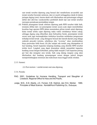 saat ternak tersebut dipotong yang berasal dari metabolisme an-aerobik saat
ternak tersebut berontak melawan, dan (c) masih tertinggalnya darah di dalam
jaringan daging (otot), karena darah sulit dikeluarkan saat pemotongan sebagai
akibat dari aktivitas vasokonstriksi pembuluh darah tepi saat ternak tersebut
merespon pemaksaan pemindahan tempat.
(4) Praktek penanganan ternak sebelum dipotong pada RPH tersebut tidak baik,
terutama dilihat dari: (a) penempatan ternak secara acak dapat menimbulkan
kesulitas bagi operator RPH dalam menentukan giliran ternak untuk dipotong,
kalau ternak terlalu cepat dipotong maka waktu istirahatnya belum cukup,
sehingga daging yang dihasilkan akan berkualitas buruk, penempatan ternak
secara acak juga memungkinkan timbulnya kesulitan melakukan pengawasan
terhadap ternak-ternak yang ditengarai berasal dari daerah-daerah yang diduga
endemik penyakit tertentu, sebaliknya jika “overstay” akan membutuhkan
biaya perawatan lebih besar; (b) jika sampai ada ternak yang ditempatkan di
luar kandang, berarti kapasitas tampung kandang yang dimiliki RPH tersebut
terlalu kecil. Langkah yang dapat disarankan adalah menambah kapasitas
kandang sesuai dengan kebutuhan, paling tidak menjadi 2 kali kapasitas potong
per hari dan mengatur arus ternak, baik yang datang maupun yang akan
dikeluarkan dari kandang penampungan sesuai dengan jadwal dengan
mempertimbangkan minimum dan maksimum masa tinggal untuk istirahat.
!
2.3.5. Senarai:
!
(1) Post mortem = setelah ternak mati atau dipotong
!
2.3.6. Pustaka
!
FAO. 2001. Guidelines for Humane Handling, Transport and Slaughter of
Livestock. Regional Office for Asia and the Pacific.
!
Judge, M.D., E.D. Aberle, J.C. Forrest, H.B. Hedrick, dan R.A. Merkel. 1989.
Principles of Meat Science. Kendall/Hunt Publishing Co., Dubuque.
!19
 