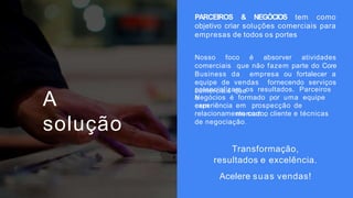 A
solução
PARCEIROS & NEGÓCIOS tem como
objetivo criar soluções comerciais para
empresas de todos os portes
Nosso foco é absorver atividades
comerciais que não fazem parte do Core
Business da empresa ou fortalecer a
equipe de vendas fornecendo serviços
comerciais que
potencializam os resultados. Parceiros
e
Negócios é formado por uma equipe
com
experiência em prospecção de
mercado,
relacionamento com o cliente e técnicas
de negociação.
Transformação,
resultados e excelência.
Acelere suas vendas!
 