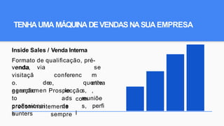 TENHAUMA MÁQUINADEVENDASNASUA EMPRESA
Inside Sales / Venda Interna
Formato de qualiﬁcação, pré-
venda, via
conferenc
e,
Prospecção
se
m
ativa
,
venda
visitaçã
o.
geração
quente
s,
reuniõe
s,
agendamen
to
proﬁssionai
s
de
le
ads
de
sempre
com
perﬁ
l
predominantemente
hunters
 