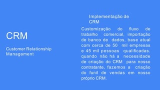 CRM
Customer Relationship
Management
Implementação de
CRM
Customização do ﬂuxo de
trabalho comercial, importação
de banco de dados, base atual
com cerca de 50 mil empresas
e 45 mil pessoas qualiﬁcadas.
quando não há a necessidade
de criação do CRM para nosso
contratante, fazemos a criação
do funil de vendas em nosso
próprio CRM.
 