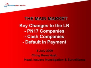 THE MAIN MARKET
Key Changes to the LR
  - PN17 Companies
  - Cash Companies
 - Default in Payment
          6 July 2009
      Ch’ng Boon Huat,
  Head, Issuers Investigation & Surveillance
 