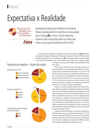Já virou tradição: toda primeira edição do ano da revista profissional&negócios é
marcadapeladivulgaçãodaPesquisadeTendênciasemGestãodePessoas(PTGP),realizada
pelaISKConsultoriacomexclusividadeparaap&n.Nela,muitosdadosinteressantessobre
o setor de RH são mostrados, como os temas prioritários ao longo do ano, desafios, e dados
em relação a temas como diversidade, saúde, qualidade de vida,
entre outros.
Então, após o fechamento das atividades do primeiro
semestre, a ISK faz (com as empresas participantes do levanta-
mento inicial) uma atualização dos dados, com o objetivo de
entender, após seis meses, se as prioridades continuam as mes-
mas e se algum fator de mudança desviou o RH de seus planos.
Na atualização de julho de 2013, a pesquisa constatou que
55,6% das empresas conseguiram colocar em prática pelo
menos uma das ações indicadas como prioritárias no primeiro
semestre, e 17,8% estão com ações em andamento.
Segundo o gerente de negócios da ISK, JoséAntonio Silva,
essesnúmerosmostramquearelaçãodecumprimentodoplane-
jado com o efetivamente implantado terá alcançado um bom
índice de sucesso no final do ano.Agerente de projetos da con-
sultoria, Kátia Moreno, acrescenta: “Em vista da preocupação
com a inflação e a redução do crescimento do PIB nacional,
algumasaçõesficaramparaosegundosemestre,comexpectati-
va de manutenção da implantação dos projetos. E, a se confir-
maremasexpectativasderecuperaçãodocenárioeconômico,as
ações prioritárias ainda não implantadas ficarão concentradas
no segundo semestre de 2013”.
Apesquisa mostra também que a maioria das empresas par-
ticipantesmencionouqueasexpectativasdenegócios(73,3%)e
de quadro de lotação (80,0%) se mantiveram neste primeiro
semestre. Porém, para 26,7% das participantes, a preocupação
com a inflação e a redução do crescimento do PIB provocaram
uma retração na implantação dos projetos previstos.
6868
PESQUISA
Expectativa x Realidade
Atualização da Pesquisa deTendências em Gestão de
Pessoas,realizada pela ISK Consultoria com exclusividade
para a revista p&n,mostra:mais da metade das
empresas estão conseguindo colocar em prática pelo
menos uma das ações prioritárias do RH em 2013.
Expectativa de negócios – Quadro de lotação
Quadro de lotação 2012
Ampliar
Manter
Reduzir
SIM
NÃO
Acima do previsto
Dentro do previsto
Abaixo do previsto
64.5%
22.6%
12.9%
Quadro de lotação 2013
45.2%
6.5%
48.4%
Confirmação do quadro de lotação
até junho/20132012
80%
20%
 