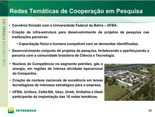PETROBRAS
Redes Temáticas de Cooperação em Pesquisa

• Convênio firmado com a Universidade Federal da Bahia – UFBA.
• Criação de infra-estrutura para desenvolvimento de projetos de pesquisa nas
  instituições parceiras:
    • Capacitação física e humana compatível com as demandas identificadas.
• Desenvolvimento conjunto de projetos de pesquisa, fortalecendo e aperfeiçoando a
  parceria com a comunidade brasileira de Ciência e Tecnologia.

• Núcleos de Competência no segmento petróleo, gás e
  energia, em regiões de intensa atividade operacional
  da Companhia.
• Criação de núcleos nacionais de excelência em temas
  tecnológicos de interesse estratégico para a empresa.
• UFBA, Unifacs, Cefet-BA, Uesc, Uneb, Unibahia e Uesb
  participarão da implantação das 18 redes temáticas.



                                                                                 39
 