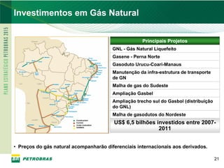 PETROBRAS
Investimentos em Gás Natural


                                                         Principais Projetos
                                            GNL - Gás Natural Liquefeito
                                            Gasene - Perna Norte
                                            Gasoduto Urucu-Coari-Manaus
                                            Manutenção da infra-estrutura de transporte
                                            de GN
                                            Malha de gas do Sudeste
                                            Ampliação Gasbel
                                            Ampliação trecho sul do Gasbol (distribuição
                                            do GNL)
                                            Malha de gasodutos do Nordeste
                                            US$ 6,5 bilhões investidos entre 2007-
                         Construction
                         Current
                         Under evaluation
                         GASBOL
                                                             2011


• Preços do gás natural acompanharão diferenciais internacionais aos derivados.

                                                                                           21
 