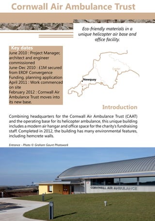 20
Eco-friendly materials in a
unique helicopter air base and
office facility.
Combining headquarters for the Cornwall Air Ambulance Trust (CAAT)
and the operating base for its helicopter ambulance, this unique building
includes a modern air hangar and office space for the charity’s fundraising
staff. Completed in 2012, the building has many environmental features,
including hemcrete walls.
Introduction
Truro
Exeter
Newquay
Cornwall Air Ambulance Trust
Key dates
June 2010 : Project Manager,
architect and engineer
commissioned
June-Dec 2010 : £1M secured
from ERDF Convergence
Funding, planning application
April 2011 : Work commenced
on site
February 2012 : Cornwall Air
Ambulance Trust moves into
its new base.
Entrance - Photo © Graham Gaunt Photowork
 