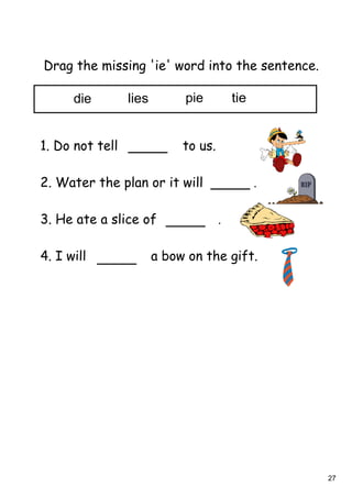 27
Drag the missing 'ie' word into the sentence.
1. Do not tell to us.
2. Water the plan or it will .
3. He ate a slice of .
4. I will a bow on the gift.
die lies pie tie
 