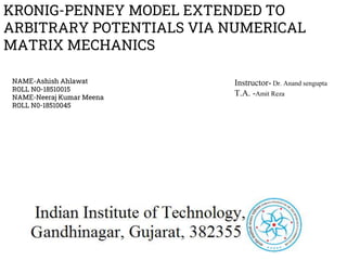 KRONIG-PENNEY MODEL EXTENDED TO
ARBITRARY POTENTIALS VIA NUMERICAL
MATRIX MECHANICS
NAME-Ashish Ahlawat
ROLL NO-18510015
NAME-Neeraj Kumar Meena
ROLL N0-18510045
Instructor- Dr. Anand sengupta
T.A. -Amit Reza
 