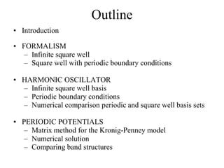 Outline
• Introduction
• FORMALISM
– Infinite square well
– Square well with periodic boundary conditions
• HARMONIC OSCILLATOR
– Infinite square well basis
– Periodic boundary conditions
– Numerical comparison periodic and square well basis sets
• PERIODIC POTENTIALS
– Matrix method for the Kronig-Penney model
– Numerical solution
– Comparing band structures
 