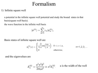 Formalism
1) Infinite square well
a potential in the infinite square well potential and study the bound states in that
basis(square well basis).
the wave function in the infinite well basis
Basis states of infinite square well are
and the eigenvalues are
a is the width of the well
 