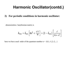 Harmonic Oscillator(contd.)
2) For periodic conditions in harmonic oscillator:
dimensionless hamiltonian matrix is
here we have used order of the quantum number n = {0,1,-1,2,-2,...}
 