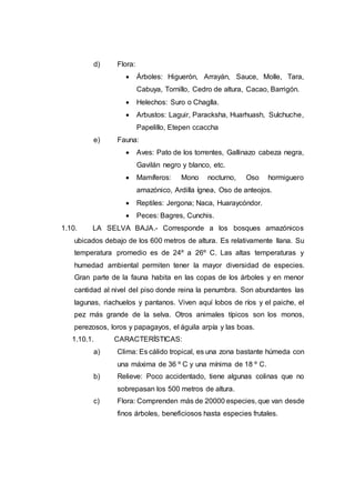 d) Flora:
 Árboles: Higuerón, Arrayán, Sauce, Molle, Tara,
Cabuya, Tornillo, Cedro de altura, Cacao, Barrigón.
 Helechos: Suro o Chaglla.
 Arbustos: Laguir, Paracksha, Huarhuash, Sulchuche,
Papelillo, Etepen ccaccha
e) Fauna:
 Aves: Pato de los torrentes, Gallinazo cabeza negra,
Gavilán negro y blanco, etc.
 Mamíferos: Mono nocturno, Oso hormiguero
amazónico, Ardilla ígnea, Oso de anteojos.
 Reptiles: Jergona; Naca, Huaraycóndor.
 Peces: Bagres, Cunchis.
1.10. LA SELVA BAJA.- Corresponde a los bosques amazónicos
ubicados debajo de los 600 metros de altura. Es relativamente llana. Su
temperatura promedio es de 24º a 26º C. Las altas temperaturas y
humedad ambiental permiten tener la mayor diversidad de especies.
Gran parte de la fauna habita en las copas de los árboles y en menor
cantidad al nivel del piso donde reina la penumbra. Son abundantes las
lagunas, riachuelos y pantanos. Viven aquí lobos de ríos y el paiche, el
pez más grande de la selva. Otros animales típicos son los monos,
perezosos, loros y papagayos, el águila arpía y las boas.
1.10.1. CARACTERÍSTICAS:
a) Clima: Es cálido tropical, es una zona bastante húmeda con
una máxima de 36 º C y una mínima de 18 º C.
b) Relieve: Poco accidentado, tiene algunas colinas que no
sobrepasan los 500 metros de altura.
c) Flora: Comprenden más de 20000 especies, que van desde
finos árboles, beneficiosos hasta especies frutales.
 