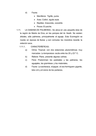d) Fauna:
 Mamíferos: Tigrillo, puma.
 Aves: Colibrí, águila arpía
 Reptiles: Anaconda, cocodrilo
 Peces: El paiche.
1.11. LA SABANA DE PALMERAS.- Se ubica en una pequeña área de
la región de Madre de Dios, en las pampas del río Heath. No existen
árboles, sólo palmeras, principalmente el aguaje. Esta Ecorregión se
inunda en épocas de lluvias y son comunes los incendios durante la
estación seca.
1.11.1. CARACTERÍSTICAS:
a) Clima: Tropical, con dos estaciones pluviométricas muy
marcadas. La temperatura oscila entre los 20 y 23 º C.
b) Relieve: Plano, presenta algunas colinas.
c) Flora: Predominan los pastizales y las palmeras, los
aguajales, las gramíneas y los matorrales.
d) Fauna: La sachavaca, el jaguar, el oso hormiguero gigante,
lobo crin y el ciervo de los pantanos.
 