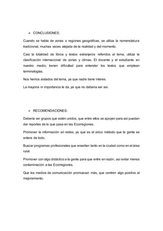  CONCLUSIONES:
Cuando se habla de zonas o regiones geográficas, se utiliza la nomenclatura
tradicional, muchas veces alejada de la realidad y del momento.
Casi la totalidad de libros y textos extranjeros referidos al tema, utiliza la
clasificación internacional de zonas y climas. El docente y el estudiante en
nuestro medio, tienen dificultad para entender los textos que emplean
terminologías.
Nos hemos aislados del tema, ya que nadie tiene interes.
La mayoria ni importancia le da, ya que no deberia ser asi.
 RECOMENDACIONES:
Debería ver grupos que estén unidos, que entre ellos se apoyen para así puedan
dar reportes de lo que pasa en las Ecorregiones.
Promover la información en redes, ya que es el único método que la gente se
entera de todo.
Buscar programas profesionales que enseñen tanto en la ciudad como en el área
rural.
Promover con algo didáctico a la gente para que entre en razón, así evitar menos
contaminación a las Ecorregiones.
Que los medios de comunicación promuevan más, que centren algo positivo al
mejoramiento.
 