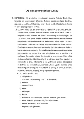LAS ONCE ECORREGIONES DEL PERÚ
1. DEFINICIÓN.- El prestigioso investigador peruano Antonio Brack Egg,
tomando en consideración diferentes factores ecológicos: tipos de clima,
regiones geográficas, hidrografía, flora y fauna ha identificado la existencia
de once Ecorregiones en el Perú.
1.1. EL MAR FRÍO DE LA CORRIENTE PERUANA O DE HUMBOLDT.-
Abarca desde el centro de Chile hasta los 5º de latitud sur en Piura. Su
temperatura baja hasta los 13º o 14º C en invierno y en verano llega a los
15º o 17º C. Las aguas de este mar son verdes debido a la abundancia
del plancton. Se da el fenómeno de “afloramiento de las aguas”, es decir,
los nutrientes de los fondos marinos son desplazados hacia la superficie.
Este fenómeno se produce en una extensión de 1.500 kilómetros de largo
por 60 kilómetros de ancho. En esta Ecorregión viven aproximadamente
600 especies de peces. Los más abundantes son la sardina y la
anchoveta los cuales sirven de alimento a otros peces. Entre ellos
destacan: el bonito, el barrilete, el jurel, la cojinova, la corvina, el pejerrey,
el machete, la lorna, el borracho, la lisa y el róbalo. Existen 26 especies
de delfines, así como ballenas, cachalotes, lobos y gatos marinos. Entre
las aves figuran: el pingüino de Humboldt, el guanay, la chuita, el piquero,
el zarcillo, la brujilla, el potoyunco y el pelicano peruano.
1.1.1. CARACTERÍSTICAS:
a) Temperatura:
 13 o 14 ºC en invierno y 15 o 17 ºC en verano.
b) Relieve:
 Orillas rocosas.
c) Flora:
 El mangle
d) Fauna:
 Mamíferos: Lobos marinos, delfines, ballenas, gato marino.
 Aves: Pelícano, gaviotas, Pingüino de Humboldt.
 Peces: Anchoveta, atún, tiburones.
 Reptiles: Tortuga blanca.
 