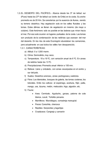 1.3. EL DESIERTO DEL PACÍFICO.- Abarca desde los 5º de latitud sur
(Piura) hasta los 27º de latitud sur (norte de Chile) en la costa. Su ancho
promedio es de 20 Km. Se caracteriza por la ausencia de lluvias, siendo
su terreno desértico. Hay vegetación solo en los valles fluviales y las
lomas. Estas últimas se llenan de vegetación en invierno (de mayo a
octubre). Este fenómeno solo es posible en las laderas que miran hacia
el mar. Por eso solo ocurren en lugares puntuales de la costa. Las lomas
son producto de la condensación de las neblinas que avanzan del mar
del desierto. En los ríos de esta Ecorregión abundaban los camarones,
pero actualmente en casi todos los valles han desaparecido.
1.3.1. CARACTERÍSTICAS:
a) Altitud: 0 a 1,000 msnm.
b) Clima: Semicálido, muy seco.
c) Temperatura: 18 a 19 ºC, con variación anual de 6 ºC. En zonas
de neblina hasta los 13 ºC.
d) Precipitaciones: Promedio anual inferior a 150 mm.
e) Relieve: Llano y ondulado, con zonas escarpadas en el centro y
sur del país.
f) Suelos: Desértico arenoso, zonas pedregosas y salobres.
g) Flora: Los tilansiales, bosques de galería, las lomas costeras, los
totorales. Entre los cultivos: el espárrago, aceituna, fríjol, palta,
mango, uva, lúcuma, melón, melocotón, higo, algodón, etc.
h) Fauna:
 Aves: Cernícalo, Aguilucho, garzas, paloma de cola
blanca, cuculí, Tortolita peruana.
 Mamíferos: Murciélagos, comadreja marsupial.
 Peces: Carachita, charcoca
 Reptiles: Serpientes y lagartijas
 Crustáceos: Cangrejo y camarón
 