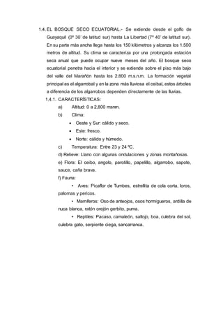 1.4. EL BOSQUE SECO ECUATORIAL.- Se extiende desde el golfo de
Guayaquil (0º 30’ de latitud sur) hasta La Libertad (7º 40’ de latitud sur).
En su parte más ancha llega hasta los 150 kilómetros y alcanza los 1.500
metros de altitud. Su clima se caracteriza por una prolongada estación
seca anual que puede ocupar nueve meses del año. El bosque seco
ecuatorial penetra hacia el interior y se extiende sobre el piso más bajo
del valle del Marañón hasta los 2.800 m.s.n.m. La formación vegetal
principal es el algarrobal y en la zona más lluviosa el ceibal, estos árboles
a diferencia de los algarrobos dependen directamente de las lluvias.
1.4.1. CARACTERÍSTICAS:
a) Altitud: 0 a 2,800 msnm.
b) Clima:
 Oeste y Sur: cálido y seco.
 Este: fresco.
 Norte: cálido y húmedo.
c) Temperatura: Entre 23 y 24 ºC.
d) Relieve: Llano con algunas ondulaciones y zonas montañosas.
e) Flora: El ceibo, angolo, parotillo, papelillo, algarrobo, sapote,
sauce, caña brava.
f) Fauna:
• Aves: Picaflor de Tumbes, estrellita de cola corta, loros,
palomas y pericos.
• Mamíferos: Oso de anteojos, osos hormigueros, ardilla de
nuca blanca, ratón orejón gerbito, puma.
• Reptiles: Pacaso, camaleón, saltojo, boa, culebra del sol,
culebra gato, serpiente ciega, sancarranca.
 