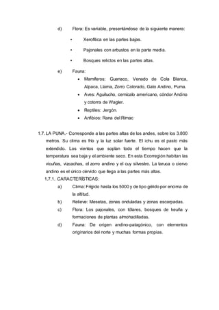d) Flora: Es variable, presentándose de la siguiente manera:
• Xerofítica en las partes bajas.
• Pajonales con arbustos en la parte media.
• Bosques relictos en las partes altas.
e) Fauna:
 Mamíferos: Guanaco, Venado de Cola Blanca,
Alpaca, Llama, Zorro Colorado, Gato Andino, Puma.
 Aves: Aguilucho, cernícalo americano, cóndor Andino
y cotorra de Wagler.
 Reptiles: Jergón.
 Anfibios: Rana del Rímac
1.7. LA PUNA.- Corresponde a las partes altas de los andes, sobre los 3.800
metros. Su clima es frío y la luz solar fuerte. El ichu es el pasto más
extendido. Los vientos que soplan todo el tiempo hacen que la
temperatura sea baja y el ambiente seco. En esta Ecorregión habitan las
vicuñas, vizcachas, el zorro andino y el cuy silvestre. La taruca o ciervo
andino es el único cérvido que llega a las partes más altas.
1.7.1. CARACTERÍSTICAS:
a) Clima: Frígido hasta los 5000 y de tipo gélido por encima de
la altitud.
b) Relieve: Mesetas, zonas onduladas y zonas escarpadas.
c) Flora: Los pajonales, con tólares, bosques de keuña y
formaciones de plantas almohadilladas.
d) Fauna: De origen andino-patagónico, con elementos
originarios del norte y muchas formas propias.
 
