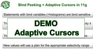 Bind Peeking + Adaptive Cursors in 11g
Statements with bind variables (+histograms) are bind sensitive
The first time you execute a statement with different selectivity it
uses the original plan
The second time it changes the plan and become bind aware
New values will use a plan for the appropriate selectivity range
 