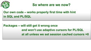 So where are we now?
Our own code – works properly first time with hint
in SQL and PL/SQL
Packages – will still get it wrong once
and won’t use adaptive cursors for PL/SQL
at all unless we set session cached cursors =0
 