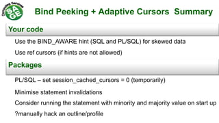 Bind Peeking + Adaptive Cursors Summary
Your code
Packages
Minimise statement invalidations
Consider running the statement with minority and majority value on start up
Use the BIND_AWARE hint (SQL and PL/SQL) for skewed data
Use ref cursors (if hints are not allowed)
?manually hack an outline/profile
PL/SQL – set session_cached_cursors = 0 (temporarily)
 