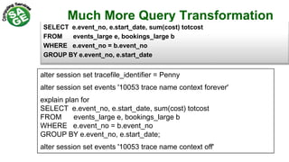 Much More Query Transformation
SELECT e.event_no, e.start_date, sum(cost) totcost
FROM events_large e, bookings_large b
WHERE e.event_no = b.event_no
GROUP BY e.event_no, e.start_date
alter session set tracefile_identifier = Penny
alter session set events '10053 trace name context forever'
explain plan for
SELECT e.event_no, e.start_date, sum(cost) totcost
FROM events_large e, bookings_large b
WHERE e.event_no = b.event_no
GROUP BY e.event_no, e.start_date;
alter session set events '10053 trace name context off'
 