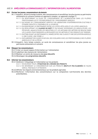 AXE III AMÉLIORER LA CONNAISSANCE ET L'INFORMATION SUR L'ALIMENTATION
III.1 Former les jeunes, consommateurs de demain
III.1.1 Acquérir, durant le temps scolaire, des connaissances et sensibiliser les plus jeunes au patrimoine
alimentaire et culinaire (comme on apprend à compter, on apprend à manger !)
III.1.1.1 EN RÉAFFIRMANT LA PLACE DE L'ENSEIGNEMENT DE L'ALIMENTATION DANS LES FILIÈRES
PROFESSIONNELLES ET TECHNOLOGIQUES DE L'ENSEIGNEMENT AGRICOLE
III.1.1.2 EN FAISANT DE L'ENSEIGNEMENT AGRICOLE UN LABORATOIRE D'EXPÉRIMENTATION D'ACTIONS À
ÉTENDRE ENSUITE À L'ENSEMBLE DE LA JEUNESSE
III.1.1.3 EN RENFORÇANT LE PARTENARIAT ENTRE LES LYCÉES HÔTELIERS ET LES LYCÉES AGRICOLES
III.1.1.4 EN DÉVELOPPANT LES CLASSES DU GOÛT ET EN FAISANT INTERVENIR LES AGRICULTEURS, LES
PÊCHEURS, AQUACULTEURS,LES INDUSTRIELS ET LES ARTISANS DES MÉTIERS DE BOUCHE DANS
LES CLASSES POUR FAVORISER LA DÉCOUVERTE DE CES MÉTIERS ET DES PRODUITS DE TERROIRS
III.1.1.5 EN ÉTABLISSANT UN PARTENARIAT À L'ANNÉE ENTRE UNE CLASSE ET UNE EXPLOITATION AGRICOLE
(« UNE CLASSE, UNE FERME »)
III.1.1.6 EN ÉLABORANT DES GUIDES D'ACCUEIL DES SCOLAIRES CHEZ LES PROFESSIONNELS DES FILIÈRES
AGRICOLES ET DE LA PÊCHE
III.1.2 Acquérir, hors temps scolaire, un socle de connaissances et sensibiliser les plus jeunes au
patrimoine alimentaire et culinaire
III.2 Éduquer les consommateurs
III.2.1 Créer un nouvel espace d'information sur l'alimentation
III.2.2 Labelliser des maisons de l'alimentation
III.2.3 Réaliser un centre de ressource des jeux éducatifs
III.2.4 Développer des programmes éducatifs
III.3 Informer les consommateurs
III.3.1 Améliorer l'étiquetage et l'information sur les produits
III.3.1.1 EN ŒUVRANT POUR L'ÉTIQUETAGE DE L'ORIGINE DES PRODUITS
III.3.1.2 EN INFORMANT LE CONSOMMATEUR SUR LES PRODUITS BRUTS ET PEU ÉLABORÉS DE FAÇON
SIMPLE, PRATIQUE ET ATTRAYANTE
III.3.2 Afficher les impacts environnementaux sur les produits agricoles
III.3.3 Renforcer l’information des consommateurs sur la composition nutritionnelle des denrées
préemballées.
11PNA • sommaire
 
