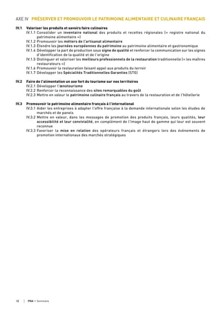 AXE IV PRÉSERVER ET PROMOUVOIR LE PATRIMOINE ALIMENTAIRE ET CULINAIRE FRANÇAIS
IV.1 Valoriser les produits et savoirs faire culinaires
IV.1.1 Consolider un inventaire national des produits et recettes régionales («  registre national du
patrimoine alimentaire »)
IV.1.2 Promouvoir les métiers de l'artisanat alimentaire
IV.1.3 Étendre les journées européennes du patrimoine au patrimoine alimentaire et gastronomique
IV.1.4 Développer la part de production sous signe de qualité et renforcer la communication sur les signes
d’identification de la qualité et de l’origine
IV.1.5 Distinguer et valoriser les meilleurs professionnels de la restauration traditionnelle (« les maîtres
restaurateurs »)
IV.1.6 Promouvoir la restauration faisant appel aux produits du terroir
IV.1.7 Développer les Spécialités Traditionnelles Garanties (STG)
IV.2 Faire de l'alimentation un axe fort du tourisme sur nos territoires
IV.2.1 Développer l'œnotourisme
IV.2.2 Renforcer la reconnaissance des sites remarquables du goût
IV.2.3 Mettre en valeur le patrimoine culinaire français au travers de la restauration et de l'hôtellerie
IV.3 Promouvoir le patrimoine alimentaire français à l’international
IV.3.1 Aider les entreprises à adapter l'offre française à la demande internationale selon les études de
marchés et de panels
IV.3.2 Mettre en valeur, dans les messages de promotion des produits français, leurs qualités, leur
accessibilité et leur convivialité, en complément de l'image haut de gamme qui leur est souvent
reconnue
IV.3.3 Favoriser la mise en relation des opérateurs français et étrangers lors des évènements de
promotion internationaux des marchés stratégiques
12 PNA • sommaire
 