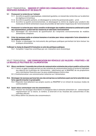 VOLET TRANSVERSAL INNOVER ET CRÉER DES CONNAISSANCES POUR DES MODÈLES ALI-
MENTAIRES DURABLES ET DE QUALITÉ
V.1 Promouvoir la recherche sur l'aliment
V.1.1 Accroître la qualité organoleptique, notamment gustative, en menant des recherches sur la sélection
de végétaux et d'animaux
V.1.2 Accroître la qualité sanitaire, en développant la recherche partenariale public - privé
V.1.3 Accroître la qualité environnementale, en développant la chimie du végétal pour produire des
molécules d'intérêt alimentaire issues de procédés de fabrication respectueux de l'environnement
V.2 Promouvoir la recherche pour mieux connaître et développer des modèles alimentaires améliorant la santé
des consommateurs, préservant les ressources et valorisant l'environnement
V.2.1 Développer les instruments de quantification de l'empreinte environnementale de modèles
alimentaires complexes
V.3 Créer de nouveaux outils en sciences humaines et sociales pour mieux comprendre l'acte alimentaire et
les modèles alimentaires
V.3.2 Étudier et développer les instruments des politiques publiques permettant de faire évoluer les
pratiques alimentaires
V.4Élargir le champ du dispositif d'évaluation ex ante des politiques publiques
V.4.1 Compléter l'expertise scientifique par une évaluation socio-économique
VOLET TRANSVERSAL UNE COMMUNICATION QUI VÉHICULE LES VALEURS « POSITIVES » DE
LA NOUVELLE POLITIQUE DE L'ALIMENTATION
VI.1 Mieux coordonner l'ensemble des actions de communication existantes des acteurs publics et/ou privés
VI.1.1 Lancer un appel à projets portant sur des initiatives de communication (outils et vecteurs) répondant
aux objectifs de la politique de l'alimentation : labellisation par le MAAPRAT de ces propositions
voire contribution financière pour les plus emblématiques d'entre elles
VI.1.2 Institutionnaliser une communication collective sur l'alimentation
VI.2. Développer de nouveaux partenariats avec des entreprises ou institutions ayant une forte notoriété et une
forte capacité à toucher le grand public
VI.2.1 Répondre favorablement aux projets soumis au MAAPRAT et en initiant de nouveaux modes de
communication
VI.3 Savoir mieux communiquer avec les consommateurs
VI.3.1 Prévenir les messages discordants et anxiogènes dans le domaine alimentaire en communiquant
régulièrement sur la nature, le nombre, la diversité et les résultats des autocontrôles et des
contrôles officiels
VI.3.2 Mieux définir les attentes des consommateurs
13PNA • sommaire
 