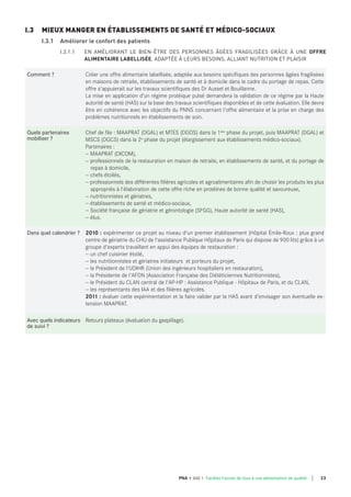 Comment ? Créer une offre alimentaire labellisée, adaptée aux besoins spécifiques des personnes âgées fragilisées
en maisons de retraite, établissements de santé et à domicile dans le cadre du portage de repas. Cette
offre s'appuierait sur les travaux scientifiques des Dr Aussel et Bouillanne.
La mise en application d’un régime protéique pulsé demandera la validation de ce régime par la Haute
autorité de santé (HAS) sur la base des travaux scientifiques disponibles et de cette évaluation. Elle devra
être en cohérence avec les objectifs du PNNS concernant l'offre alimentaire et la prise en charge des
problèmes nutritionnels en établissements de soin.
quels partenaires
mobiliser ?
Chef de file : MAAPRAT (DGAL) et MTES (DGOS) dans la 1ère phase du projet, puis MAAPRAT (DGAL) et
MSCS (DGCS) dans la 2e phase du projet (élargissement aux établissements médico-sociaux).
Partenaires :
— MAAPRAT (DICOM),
— professionnels de la restauration en maison de retraite, en établissements de santé, et du portage de
repas à domicile,
— chefs étoilés,
— professionnels des différentes filières agricoles et agroalimentaires afin de choisir les produits les plus
appropriés à l'élaboration de cette offre riche en protéines de bonne qualité et savoureuse,
— nutritionnistes et gériatres,
— établissements de santé et médico-sociaux,
— Société française de gériatrie et gérontologie (SFGG), Haute autorité de santé (HAS),
— élus.
dans quel calendrier ? 2010 : expérimenter ce projet au niveau d'un premier établissement (Hôpital Émile-Roux : plus grand
centre de gériatrie du CHU de l'assistance Publique Hôpitaux de Paris qui dispose de 900 lits) grâce à un
groupe d'experts travaillant en appui des équipes de restauration :
— un chef cuisinier étoilé,
— les nutritionnistes et gériatres initiateurs et porteurs du projet,
— le Président de l'UDIHR (Union des ingénieurs hospitaliers en restauration),
— la Présidente de l'AFDN (Association Française des Diététiciennes Nutritionnistes),
— le Président du CLAN central de l'AP-HP : Assistance Publique - Hôpitaux de Paris, et du CLAN,
— les représentants des IAA et des filières agricoles.
2011 : évaluer cette expérimentation et la faire valider par la HAS avant d'envisager son éventuelle ex-
tension MAAPRAT.
Avec quels indicateurs
de suivi ?
Retours plateaux (évaluation du gaspillage).
I.3 MIEUX MANGER EN ÉTABLISSEMENTS DE SANTÉ ET MÉDICO-SOCIAUX
I.3.1 Améliorer le confort des patients
I.3.1.1 EN AMÉLIORANT LE BIEN-ÊTRE DES PERSONNES ÂGÉES FRAGILISÉES GRÂCE À UNE OFFRE
ALIMENTAIRE LABELLISÉE, ADAPTÉE À LEURS BESOINS, ALLIANT NUTRITION ET PLAISIR
23PNA • AXE 1 Faciliter l'accès de tous à une alimentation de qualité
 