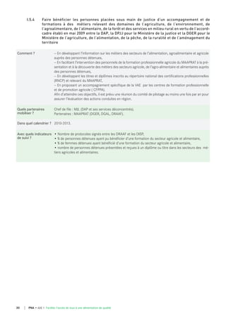 PNA • AXE 1 Faciliter l'accès de tous à une alimentation de qualité30
I.5.4 Faire bénéficier les personnes placées sous main de justice d’un accompagnement et de
formations à des métiers relevant des domaines de l’agriculture, de l’environnement, de
l’agroalimentaire, de l’alimentaire, de la forêt et des services en milieu rural en vertu de l’accord-
cadre établi en mai 2009 entre la DAP, la DPJJ pour le Ministère de la justice et la DGER pour le
Ministère de l’agriculture, de l’alimentation, de la pêche, de la ruralité et de l’aménagement du
territoire
Comment ? — En développant l’information sur les métiers des secteurs de l’alimentation, agroalimentaire et agricole
auprès des personnes détenues,
— En facilitant l’intervention des personnels de la formation professionnelle agricole du MAAPRAT à la pré-
sentation et à la découverte des métiers des secteurs agricole, de l’agro-alimentaire et alimentaires auprès
des personnes détenues,
— En développant les titres et diplômes inscrits au répertoire national des certifications professionnelles
(RNCP) et relevant du MAAPRAT,
— En proposant un accompagnement spécifique de la VAE  par les centres de formation professionnelle
et de promotion agricole ( CFPPA).
Afin d’atteindre ces objectifs, il est prévu une réunion du comité de pilotage au moins une fois par an pour
assurer l’évaluation des actions conduites en région.
quels partenaires
mobiliser ?
Chef de file : MJL (DAP et ses services déconcentrés).
Partenaires : MAAPRAT (DGER, DGAL, DRAAF).
dans quel calendrier ? 2010-2013.
Avec quels indicateurs
de suivi ?
• Nombre de protocoles signés entre les DRAAF et les DISP,
• % de personnes détenues ayant pu bénéficier d’une formation du secteur agricole et alimentaire,
• % de femmes détenues ayant bénéficié d’une formation du secteur agricole et alimentaire,
• nombre de personnes détenues présentées et reçues à un diplôme ou titre dans les secteurs des mé-
tiers agricoles et alimentaires.
 