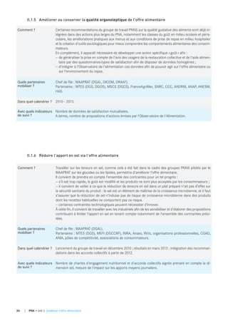 Comment ? Certaines recommandations du groupe de travail PNNS sur la qualité gustative des aliments sont déjà in-
tégrées dans des actions plus larges du PNA, notamment les classes du goût en milieu scolaire et péris-
colaire, les améliorations pratiques aux menus et aux conditions de prise de repas en milieu hospitalier
et la création d'outils sociologiques pour mieux comprendre les comportements alimentaires des consom-
mateurs.
En complément, il apparaît nécessaire de développer une action spécifique «goût» afin :
— de généraliser la prise en compte de l'avis des usagers de la restauration collective et de l'aide alimen-
taire par des questionnaires-types de satisfaction afin de disposer de données homogènes ;
— d'intégrer à l'Observatoire de l'alimentation ces données afin de pouvoir agir sur l'offre alimentaire ou
sur l'environnement du repas.
quels partenaires
mobiliser ?
Chef de file : MAAPRAT (DGAL, DICOM, DRAAF).
Partenaires : MTES (DGS, DGOS), MSCS (DGCS), FranceAgriMer, SNRC, CCC, ANDRM, ANAP, ANESM,
HAS.
dans quel calendrier ? 2010 - 2013.
Avec quels indicateurs
de suivi ?
Nombre de données de satisfaction mutualisées.
A terme, nombre de propositions d'actions émises par l'Observatoire de l'Alimentation.
II.1.5 Améliorer ou conserver la qualité organoleptique de l'offre alimentaire
Comment ? Travailler sur les teneurs en sel, comme cela a été fait dans le cadre des groupes PNNS pilotés par le
MAAPRAT sur les glucides ou les lipides, permettra d’améliorer l’offre alimentaire.
Il convient de prendre en compte l’ensemble des contraintes pour un tel progrès :
— s’il est trop rapide, le goût est modifié et les produits ne sont plus acceptés par les consommateurs ;
— il convient de veiller à ce que la réduction de teneurs en sel dans un plat préparé n’ait pas d’effet sur
la sécurité sanitaire du produit : le sel est un élément de maîtrise de la croissance microbienne, et il faut
s’assurer que la réduction de sel n’induise pas de risque de croissance microbienne dans des produits
dont les recettes habituelles ne comportent pas ce risque.
— certaines contraintes technologiques peuvent nécessiter d’innover.
À cette fin, il convient de travailler avec les industriels afin de les sensibiliser et d'élaborer des propositions
contribuant à limiter l'apport en sel en tenant compte notamment de l'ensemble des contraintes préci-
tées.
quels partenaires
mobiliser ?
Chef de file : MAAPRAT (DGAL).
Partenaires : MTES (DGS), MEFI (DGCCRF), INRA, Anses, INVs, organisations professionnelles, CGAD,
ANIA, pôles de compétitivité, associations de consommateurs.
dans quel calendrier ? Lancement du groupe de travail en décembre 2010 ; résultats en mars 2012 ; intégration des recomman-
dations dans les accords collectifs à partir de 2012.
Avec quels indicateurs
de suivi ?
Nombre de chartes d'engagement nutritionnel et d'accords collectifs signés prenant en compte la di-
mension sel, mesure de l'impact sur les apports moyens journaliers.
II.1.6 Réduire l'apport en sel via l'offre alimentaire
36 PNA • AXE 2 Améliorer l'offre alimentaire
 