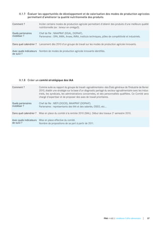 Comment ? Comme suite au rapport du groupe de travail «agroalimentaire» des États généraux de l’Industrie de février
2010, établir une stratégie sur la base d’un diagnostic partagé du secteur agroalimentaire avec les indus-
triels, les syndicats, les administrations concernées, et des personnalités qualifiées. Ce Comité sera
chargé d'expertiser et de proposer des axes de travail prioritaires.
quels partenaires
mobiliser ?
Chef de file : MEFI (DGCIS), MAAPRAT (DGPAAT).
Partenaires : représentants des IAA et des salariés, OSEO, etc...
dans quel calendrier ? Mise en place du comité à la rentrée 2010 (SIAL). Début des travaux 2e semestre 2010.
Avec quels indicateurs
de suivi ?
Mise en place effective du comité.
Nombre de propositions de sa part à partir de 2011.
II.1.8 Créer un comité stratégique des IAA
Comment ? Inciter certains modes de production agricole permettant d'obtenir des produits d'une meilleure qualité
nutritionnelle (ex : teneur en oméga3).
quels partenaires
mobiliser ?
Chef de file : MAAPRAT (DGAL, DGPAAT).
Partenaires : OPA, INRA, Anses, INRA, instituts techniques, pôles de compétitivité et industriels.
dans quel calendrier ? Lancement dès 2010 d'un groupe de travail sur les modes de production agricole innovants.
Avec quels indicateurs
de suivi ?
Nombre de modes de production agricole innovants identifiés.
II.1.7 Évaluer les opportunités de développement et de valorisation des modes de production agricoles
permettant d'améliorer la qualité nutritionnelle des produits
37PNA • AXE 2 Améliorer l'offre alimentaire
 