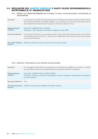 Comment ? En demandant au Comité Technique Permanent pour la Sélection des Plantes Cultivées (CTPS) d'ajouter
des critères d'inscription des variétés végétales, en concertation avec les acteurs des filières, afin de
fixer des éléments de détermination nouveaux et d'orienter la sélection future.
quels partenaires
mobiliser ?
Chef de file : MAAPRAT (DGAL, DGPAAT).
Partenaires : CTPS, obtenteurs de variétés de végétaux cultivés, INRA.
dans quel calendrier ? Si le processus d'examen de ces nouveaux critères a déjà commencé, la décision finale sur ces critères
n'interviendra pas avant la fin 2011. L'obtention des variétés elles-mêmes s'inscrit dans un pas de temps
de l'ordre de la décennie.
Avec quels indicateurs
de suivi ?
Nombre de variétés inscrites en fonction de ces nouveaux critères.
II.2 DÉVELOPPER DES VARIÉTÉS VÉGÉTALES À HAUTE VALEUR ENVIRONNEMENTALE,
NUTRITIONNELLE, ET ORGANOLEPTIQUE
II.2.1 Modifier les critères de sélection afin d'intégrer la valeur environnementale, nutritionnelle, et
organoleptique
Comment ? En encourageant l'information du consommateur sur l'identité des variétés lors de l'achat ; en rendant
les informations relatives aux caractéristiques des variétés plus facilement accessibles.
quels partenaires
mobiliser ?
Chef de file : MAAPRAT (DGAL, DICOM, DGPAAT).
Partenaires : filières de commerce et de distribution, instituts techniques, interprofessions, associations
de consommateurs.
dans quel calendrier ? 2011.
Avec quels indicateurs
de suivi ?
À définir en fonction des modalités d'information retenues.
II.2.2 Améliorer l'information sur les variétés commercialisées
38 PNA • AXE 2 Améliorer l'offre alimentaire
 