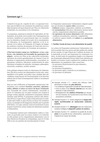 L'objectif n'est pas de « repartir de zéro » en ignorant l'exis-
tant, mais de fédérer et de coordonner les nombreuses actions
déjà entreprises de façon dispersée par l'État, les collectivités
territoriales, les associations et les entreprises.
Ce programme, animé par le ministre de l’agriculture, de l'ali-
mentation, de la pêche, de la ruralité et de l’aménagement du
territoire, mobilisera le gouvernement dans son ensemble
avec les ministères chargés de la santé, de la consommation,
de l'éducation, de l’enseignement supérieur et de la re-
cherche, de la culture, de l'industrie, de l'emploi, du budget,
du commerce extérieur, du tourisme, de l'outre-mer, de la co-
hésion sociale, de la justice, de l'économie, de la jeunesse.
L'État interviendra comme un « facilitateur » et un « cata-
lyseur » des initiatives de l'ensemble des partenaires im-
pliqués : services de l'État ou des collectivités territoriales,
opérateurs du secteur agroalimentaire de l'amont à l'aval, fé-
dérations et organisations professionnelles, associations, or-
ganisations caritatives, éducateurs, professionnels de santé,
chercheurs et instituts de recherche, sociologues, philosophes,
universités, académies, sociétés savantes.
Cette politique intégrera toutes les dimensions de l'alimenta-
tion. Elle devra assurer une alimentation à la fois sûre, saine,
équilibrée et de qualité, accessible à tous, produite dans des
conditions respectueuses de l'environnement et du bien-être
animal, tout en étant économiquement viables et socialement
acceptables.
Dans un souci d’efficacité, le Programme national pour l’ali-
mentation sera constitué d'actions concrètes, opération-
nelles, définies et mises en œuvre de façon coordonnée
avec l'ensemble des acteurs institutionnels, associatifs et
privés. Il s’articulera avec les plans existants avec lesquels il
partage certains objectifs, notamment le programme national
nutrition santé (PNNS), le programme national aide alimen-
taire (PNAA), le plan Prison, le plan d’éducation pour la santé,
le plan bien-vieillir, le plan d'action en faveur des territoires
ruraux, la stratégie de développement durable pour la période
2010-2013), et le plan national santé-environnement II pour
lesquels il portera les actions traitant des dimensions touchant
à l’alimentation.
Le Programme national pour l’alimentation veillera à s’arti-
culer, en particulier pour les actions relatives à la recherche
et celles portant sur les comportements alimentaires, avec le
Plan Obésité du Président de la République, lancé le 25 Mai
2010 et avec les priorités des Investissements d’Avenir.
Le Programme national pour l’alimentation comporte quatre
axes qui abordent les quatre cibles concernées :
— l'aliment (origine, composition, salubrité, accessibilité),
— le consommateur (éducation, information, facteurs favori-
sant les comportements alimentaires positifs),
— les opérateurs du secteur alimentaire (offre alimentaire,
conditions de production, recherche, compétitivité),
— et enfin les aspects relatifs à la culture et au patrimoine
alimentaires.
1. Faciliter l'accès de tous à une alimentation de qualité
Les actions du Programme national pour l’alimentation vise-
ront en premier lieu ceux qui ne sont plus maîtres du contenu
de leur assiette. Il s’agit d’abord des 6 millions de jeunes, de
la maternelle au lycée, qui fréquentent les restaurants sco-
laires. Au delà toutes les populations fragiles et ne disposant
pas d'autonomie alimentaire feront l’objet d’une attention par-
ticulière et d’actions visant à améliorer les conditions de leur
alimentation. Les populations cibles seront donc :
— les personnes financièrement les plus démunies ;
— les plus jeunes ;
— les personnes hospitalisées ;
— les personnes âgées à domicile ou en institution ;
— les personnes en détention.
Comment agir ?
u Exemple d’action n°1 : rendre plus efficace l'aide
alimentaire en faveur des plus démunis :
• en améliorant l’organisation actuelle de l’aide alimentaire,
• mise en place d'une bourse internet pour les dons
destinés à l'aide alimentaire,
• développement des ateliers d'insertion qui récupè-
rent les invendus, les transforment et les livrent à des
associations caritatives.
u Exemple d’action n° 2 : rendre obligatoire le respect des
règles nutritionnelles en restauration collective
scolaire.
u Exemple d’action n°3 : développer dans les restaurants
scolaires (collèges) le dispositif «plaisir et cantine».
u Exemple d’action n°4 : améliorer la qualité de vie des
aînés via la qualité de leur alimentation, notamment à
l'hôpital et en maison de retraite.
4 PNA • lancement du programme national pour l'alimentation
 