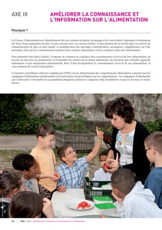 AXE III AMÉLIORER LA CONNAISSANCE ET
L'INFORMATION SUR L'ALIMENTATION
Pourquoi ?
En France, l'alimentation est culturellement liée aux notions de plaisir, de partage et de convivialité. Cependant, la distension
des liens d'une population de plus en plus urbaine avec ses racines rurales, le basculement de la société dans un univers de
communication de plus en plus rapide, la multiplication des messages contradictoires, anxiogènes, culpabilisants sur l'ali-
mentation, font que les consommateurs perdent leurs repères alimentaires et leur confiance dans leur alimentation.
Pour permettre des choix éclairés, il importe de restaurer la confiance des consommateurs vis-à-vis de leur alimentation, de
recréer un lien avec les producteurs et l’ensemble des acteurs de la chaîne alimentaire, de retrouver une véritable approche
alimentaire et pas uniquement nutritionnelle. Bref, il faut déculpabiliser le consommateur vis-à-vis de son alimentation, et
«lui redonner de l'envie et du plaisir».
L'expertise scientifique collective conduite par l'INRA sur les déterminants des comportements alimentaires a montré que les
campagnes d'information nutritionnelle et de prévention ont peu d'impact sur les comportements : les campagnes d'information
qui s'adressent à l'ensemble de la population atteignent surtout les catégories déjà sensibilisées et qui en ont donc le moins
besoin.
©Pascalxicluna/Min.Agri.Fr
44 PNA • AXE 3 Améliorer la connaissance et l'information sur l'alimentation
 