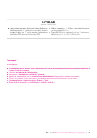 Comment ?
Actions-phares :
► Développer un portail internet dédié, véritable porte d'entrée sur l'ensemble des questions liées à l'alimentation et
en faire un site de référence ;
► Labelliser des maisons de l'alimentation ;
► Œuvrer pour l'étiquetage de l'origine des produits ;
► Informer le consommateur sur les produits bruts et transformés de façon simple, pratique et attrayante ;
► Élaborer des guides d'accueil des scolaires chez les professionnels des filières agricoles et de la pêche ;
► Encourager la mise en place de classes du goût à l'école ;
► Renforcer le lien entre les lycées hôteliers et les lycées agricoles.
u l'apprentissage de la cuisine doit consister à apprendre à manger
équilibré pour près de 89% des personnes interrogées, apprendre
les règles d'hygiène pour 75%, initier au goût et à la diversité des
produits pour 55%, apprendre à cuisiner pour 52%.
u 46% des français entre 15 et 75 ans trouvent les informations
nutritionnelles difficiles à lire.
u Plus de 300000 jeunes et adultes formés dans l'enseignement
agricole dans près d'un millier d'établissements.
CHIFFRES-CLÉS
(sources : CREDOC, DGER)
45PNA • AXE 3 Améliorer la connaissance et l'information sur l'alimentation
 