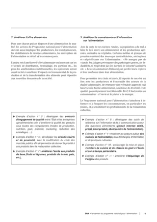 2. Améliorer l'offre alimentaire
Pour que chacun puisse disposer d'une alimentation de qua-
lité, les actions du Programme national pour l’alimentation
doivent aussi impliquer les producteurs, les transformateurs,
les distributeurs de denrées alimentaires, les entreprises de
l'alimentation en détail et les commerçants.
L'enjeu est d'améliorer l'offre alimentaire en innovant sur les
systèmes de distribution, l'emballage, les portions etc... En
plus des améliorations nutritionnelles, les opérateurs seront
aussi incités à améliorer l'impact environnemental de la pro-
duction et de la transformation des aliments pour répondre
aux nouvelles demandes de la société.
u Exemple d’action n° 5 : développer des contrats
d'engagement de qualité entre l'État et les entreprises
agroalimentaires afin d'améliorer la qualité des produits
sous toutes ses composantes (modes de production,
nutrition, goût, praticité, marketing, réduction des
emballages, ...).
u Exemple d’action n° 6 : développer les circuits courts
et de proximité, avec la modification du code des
marchés publics afin de permettre de donner la priorité à
ces produits dans la restauration collective.
u Exemple d’action n° 7 : améliorer l'accès aux produits
de base (fruits et légumes, produits de la mer, pain,
etc.).
3. Améliorer la connaissance et l'information
sur l'alimentation
Avec la perte de ses racines rurales, la population a du mal à
faire le lien entre son alimentation et les productions agri-
coles, animales ou végétales. Certains médias et groupes de
pression envoient des messages contradictoires, anxiogènes
et culpabilisants sur l'alimentation : «Ne mangez pas de
viande, les laitages provoquent des pathologies graves, les in-
dustriels ne respectent pas les normes de sécurité sanitaires
etc. ». Les consommateurs finissent par perdre leurs repères
et leur confiance dans leur alimentation.
Pour permettre des choix éclairés, il importe de recréer un
lien avec les producteurs et l’ensemble des acteurs de la
chaîne alimentaire, de retrouver une véritable approche qui
favorise une bonne alimentation, soucieuse de diversité et de
qualité, pas uniquement nutritionnelle. Bref, il faut rendre au
consommateur  « l'envie et le plaisir » de manger.
Le Programme national pour l’alimentation s'attachera à in-
former et à éduquer les consommateurs, en particulier les
jeunes, et à sensibiliser les professionnels de la restauration
collective.
u Exemple d’action n° 8 : développer des outils de
référence sur l’information et de la communication autour
des questions alimentaires (portail internet dédié,
projet proxi-produit, observatoire de l’alimentation).
u Exemple d’action n° 9 : mobiliser les acteurs autour des
maisons de l'alimentation, lieux d'échanges, d'information
et de pratiques culinaires.
u Exemple d’action n° 10 : encourager la mise en place
d'ateliers de cuisine et de classes du goût à l'école
et sur le temps périscolaire.
u Exemple d’action n° 11 : améliorer l'étiquetage de
l'origine des produits.
5PNA • lancement du programme national pour l'alimentation
 