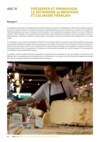 AXE IV PRÉSERVER ET PROMOUVOIR
LE PATRIMOINE ALIMENTAIRE
ET CULINAIRE FRANÇAIS
Pourquoi ?
Le patrimoine alimentaire et culinaire français est fait d’éléments matériels et immatériels. La diversité des produits agricoles
qui sont le reflet des terroirs, la vitalité des entreprises agroalimentaires qui sont à l'origine de la variété et de la qualité de
l'offre alimentaire de notre pays, l’excellence de nos cuisiniers et leur maîtrise des techniques culinaires, en sont les éléments
matériels. Mais l’histoire et la notoriété de notre alimentation, notre attachement collectif au repas, les pratiques sociales et
représentations symboliques relatives à l’alimentation, sont autant de valeurs immatérielles qui s’attachent aussi à ce patri-
moine.
C'est d'ailleurs ce que vient de reconnaître l'UNESCO le 16 novembre 2010 en classant le repas gastronomique des Français
au patrimoine immatériel mondial. Cette reconnaissance est la marque d’un art de vivre à la française, où la convivialité et le
talent tiennent une place de choix. Les Français aiment se retrouver pour bien boire et bien manger, et célébrer ensemble un
bon moment autour d'un « bon gueuleton ». Qui plus est, ils aiment parler ensemble de ce qu'ils mangent ! C'est une partie de
nos traditions et une tradition bien vivante.
Ce modèle constitue un bien collectif, un patrimoine à transmettre aux générations à venir, qu’il importe de préserver et de
défendre face à la mondialisation et l’uniformisation de l’alimentation. Les actions, à cet effet doivent être également dévelop-
pées dans une logique intégrée de développement des territoires.
©Pascalxicluna/Min.Agri.Fr
54 PNA • AXE 4 Préserver et promouvoir le patrimoine alimentaire et culinaire français
 