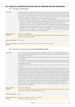 Comment ? Le concept tourisme vitivinicole, ou œnotourisme, renvoie à la notion de découverte, par des gens en si-
tuation de tourisme ou de loisirs, du vin dans sa région de production. Il regroupe l'ensemble des activités
de tourisme et de loisirs liées à la découverte du vin "in situ" (visites de caves, routes des vins, stages
d'œnologie, musées et écomusées du vin...), ainsi que la "mise en tourisme" des sites et patrimoines liés
au vin et à sa production. Dans ce cadre, les actions suivantes seront menées :
— création d’un label sur les destinations du vin : améliorer la lisibilité de l’offre qui reste difficile d’accès
compte tenu de la multiplicité des appellations, développer la fréquentation et la consommation touris-
tique grâce à ce facteur d’attractivité, développer le débouché tourisme pour la filière viticole ;
— prix national de l’Œnotourisme : distinguer des démarches individuelles ou collectives exemplaires
contribuant à la promotion de l’œnotourisme. Le Prix ne s’applique qu’aux démarches abouties et opé-
rationnelles et pas aux initiatives encore au stade de l’élaboration ou de la mise en œuvre. Ces dé-
marches doivent être simples, et rapidement transférables, susceptibles d’être reproduites
techniquement et économiquement par d’autres vignerons.
quels partenaires
mobiliser ?
Chef de file : MEFI (DGCIS).
Partenaires : MAAPRAT (DGAL, DGPAAT, DICOM, DATAR, DRAAF), MCC (DGP), Conseil supérieur de l'œno-
tourisme, Atout de France, INAO.
dans quel calendrier ? 2010 - 2013.
Avec quels indicateurs
de suivi ?
Nombre de labels oenotourismes et de prix de l'œnotourisme décernés.
IV.2 FAIRE DE L'ALIMENTATION UN AXE FORT DU TOURISME SUR NOS TERRITOIRES
IV.2.1 Développer l'œnotourisme
Comment ? Les sites remarquables du goût sont des lieux de production reconnus comme remarquables parce qu’of-
frant un produit de qualité emblématique d’un territoire, bénéficiant d’une notoriété et d’une histoire. Ils
doivent répondre à 4 critères :
1/ l'existence d'un produit alimentaire de qualité, emblématique du territoire et bénéficiant d'une notoriété
et d'une histoire ;
2/ la présence d'un patrimoine exceptionnel sur le plan architectural et/ou environnemental, lié au produit;
3/ un accueil du public permettant de faire connaître les liens entre le produit, le patrimoine culturel, les
paysages et les hommes ;
4/ l'organisation des acteurs autour des 4 facettes du concept (agriculture/tourisme/culture/environ-
nement).
Les projets s'inscrivent dans une approche de type développement durable et dans des stratégies territo-
riales permettant d’accélérer la dynamique de développement des territoires concernés autour d’une va-
lorisation patrimoniale et de mettre en place, dans les sites agréés, des programmes d’éducation au goût
et à l’art culinaire dans ses différentes composantes culturelles et artistiques notamment en milieu scolaire.
L’éducation aux arts du goût est une formidable entrée pour une éducation artistique : réalisation d’affiches,
vidéo, photographie présentant la richesse gastronomique d’une région selon les saisons, découverte de
l’œuvre d’un artiste à travers l’inspiration procurée par la présence matérielle de fruits et d’aliments (Cé-
zanne, Soutine, Archimboldo). La découverte de pratiques multiculturelles autour d’aliments de base
comme le pain ou interculturelles comme la belle histoire des épices et des routes qu’elles empruntèrent
jadis pour venir colorer tous nos plats est une voie d’accès à l’imaginaire, à la poésie, à la tolérance.
Afin d'accroître leur reconnaissance, un lien avec le site «lesitesremarquablesdugout.com»sera créé sur
le portail internet du MAAPRAT.
quels partenaires
mobiliser ?
Chef de file : MCC (DGP).
Partenaires : MAAPRAT (DGAL, DGPAAT, DICOM, DPMA, DRAAF), MEFI (DGCIS), MEDDTL (CGDD),
Association nationale des Sites Remarquables du Goût.
dans quel calendrier ? 2011.
Avec quels indicateurs
de suivi ?
Nombre de connections, via le site du MAAPRAT.
Nombre de nouveaux sites reconnus.
IV.2.2 Renforcer la reconnaissance des sites remarquables du goût
59PNA • AXE 4 Préserver et promouvoir le patrimoine alimentaire et culinaire français
 