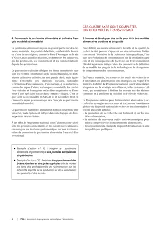 4. Promouvoir le patrimoine alimentaire et culinaire fran-
çais matériel et immatériel
Le patrimoine alimentaire repose en grande partie sur des élé-
ments matériels : les produits labellisés, symbole de la France
ou d’une de ses régions, comme le bleu d’Auvergne ou le vin
d’Alsace, mais aussi les maisons, les fermes et les industries,
qui les produisent, les transforment et les commercialisent
depuis des générations.
Le patrimoine culinaire désigne les biens immatériels que
sont les recettes constitutives de la cuisine française, les tech-
niques culinaires utilisées par nos grands chefs, mais égale-
ment l’ensemble des pratiques sociales, familiales
(célébration d'une naissance, d'un mariage...) ou collectives,
comme les repas d'aînés, les banquets associatifs, les confré-
ries vinicoles et fromagères ou les fêtes organisées en l’hon-
neur d’une spécialité locale dans certains villages. C’est ce
que vient de reconnaître l’UNESCO le 16 novembre 2010 en
classant le repas gastronomique des Français au patrimoine
immatériel mondial.
Ce patrimoine matériel et immatériel doit non seulement être
préservé, mais également intégré dans une logique de déve-
loppement des territoires.
À cet effet, le Programme national pour l’alimentation valori-
sera les produits alimentaires et les savoir-faire culinaires,
encouragera un tourisme gastronomique sur nos territoires,
et fera la promotion du patrimoine alimentaire français à l’in-
ternational.
u Exemple d’action n° 12 : intégrer le patrimoine
alimentaire et gastronomique aux journées européennes
du patrimoine.
u Exemple d’action n°13 : favoriser le rapprochement des
lycées hôteliers et des lycées agricoles afin de recréer
les liens des professionnels de l’alimentation sur les
différents aspects de la production et de la valorisation
des produits et des terroirs.
Ces quAtre Axes sont CoMPlétés
PAr deux volets trAnsversAux
5. Innover et développer des outils pour bâtir des modèles
alimentaires durables et de qualité
Pour définir un modèle alimentaire durable et de qualité, la
recherche doit pouvoir s’appuyer sur des estimations fiables
concernant l’évolution de la croissance démographique, l’im-
pact des évolutions de consommation sur la production agri-
cole et les conséquences de l’activité sur l’environnement.
Elle doit également intégrer dans les paramètres de définition
de ce modèle les progrès de la technologie et le changement
de comportement des consommateurs.
En France toutefois, les acteurs et les outils de recherche et
d’innovation en alimentation sont multiples, au risque d’en
limiter la lisibilité. Le Programme national pour l’alimentation
s’appuiera sur la stratégie des alliances, telles Aviesan et Al-
lenvi, qui contribuent à fédérer les acteurs sur des thèmes
communs et à améliorer la visibilité de l’offre de recherche.
Le Programme national pour l’alimentation visera donc à ac-
croître les synergies entre acteurs et à accentuer la cohérence
globale du dispositif national de recherche en alimentation à
travers plusieurs actions :
— la promotion de la recherche sur l'aliment et sur les mo-
dèles alimentaires,
— la création de nouveaux outils socio-économiques pour
mieux comprendre les comportements alimentaires,
— l'élargissement du champ du dispositif d'évaluation ex ante
des politiques publiques.
6 PNA • lancement du programme national pour l'alimentation
 
