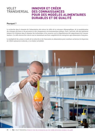 VOLET INNOVER ET CRÉER
TRANSVERSAL DES CONNAISSANCES
POUR DES MODÈLES ALIMENTAIRES
DURABLES ET DE QUALITÉ
Pourquoi ?
La recherche dans le domaine de l'alimentation doit relever les défis de la croissance démographique, de la mondialisation
des échanges (de biens et de personnes) et des changements environnementaux globaux. Pour y parvenir, elle doit également
intégrer les évolutions dans le domaine des technologies et les avancées sur la compréhension du comportement des consom-
mateurs. Ces défis doivent être relevés tout en maintenant une forte compétitivité des entreprises agro-alimentaires françaises.
La multiplicité des acteurs et outils de la recherche et de l’innovation en alimentation peut constituer un facteur de dispersion
de l’effort national de recherche, et en limiter la lisibilité.
©Pascalxicluna/Min.Agri.Fr
62 PNA • VOLET TRANSVERSAL Innover et créer des connaissances pour des modèles alimentaires durables et de qualité
 