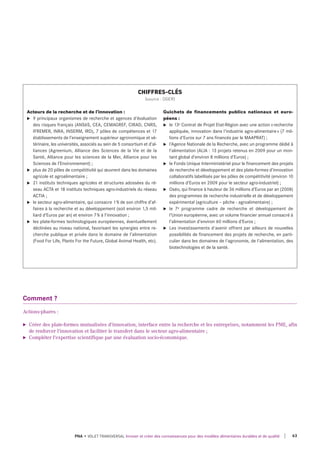 Comment ?
Actions-phares :
► Créer des plate-formes mutualisées d'innovation, interface entre la recherche et les entreprises, notamment les PME, afin
de renforcer l'innovation et faciliter le transfert dans le secteur agro-alimentaire ;
► Compléter l'expertise scientifique par une évaluation socio-économique.
Acteurs de la recherche et de l’innovation :
u 9 principaux organismes de recherche et agences d’évaluation
des risques français (Ansès, CeA, CeMAGreF, CIrAd, Cnrs,
IFreMer, InrA, InserM, Ird), 7 pôles de compétences et 17
établissements de l’enseignement supérieur agronomique et vé-
térinaire, les universités, associés au sein de 5 consortium et d’al-
liances (Agreenium, Alliance des sciences de la vie et de la
santé, Alliance pour les sciences de la Mer, Alliance pour les
sciences de l’environnement) ;
u plus de 20 pôles de compétitivité qui œuvrent dans les domaines
agricole et agroalimentaire ;
u 21 instituts techniques agricoles et structures adossées du ré-
seau ACtA et 18 instituts techniques agro-industriels du réseau
ACtIA ;
u le secteur agro-alimentaire, qui consacre 1% de son chiffre d’af-
faires à la recherche et au développement (soit environ 1,5 mil-
liard d’euros par an) et environ 7% à l'innovation ;
u les plate-formes technologiques européennes, éventuellement
déclinées au niveau national, favorisant les synergies entre re-
cherche publique et privée dans le domaine de l’alimentation
(Food For life, Plants For the Future, Global Animal Health, etc).
Guichets de financements publics nationaux et euro-
péens :
u le 13e Contrat de Projet etat-région avec une action «recherche
appliquée, innovation dans l'industrie agro-alimentaire» (7 mil-
lions d'euros sur 7 ans financés par le MAAPrAt) ;
u l’Agence nationale de la recherche, avec un programme dédié à
l’alimentation (AlIA : 13 projets retenus en 2009 pour un mon-
tant global d’environ 8 millions d’euros) ;
u le Fonds unique Interministériel pour le financement des projets
de recherche et développement et des plate-formes d’innovation
collaboratifs labellisés par les pôles de compétitivité (environ 10
millions d’euros en 2009 pour le secteur agro-industriel) ;
u oséo, qui finance à hauteur de 36 millions d’euros par an (2008)
des programmes de recherche industrielle et de développement
expérimental (agriculture – pêche - agroalimentaire) ;
u le 7e programme cadre de recherche et développement de
l’union européenne, avec un volume financier annuel consacré à
l’alimentation d’environ 60 millions d’euros ;
u les investissements d'avenir offrent par ailleurs de nouvelles
possibilités de financement des projets de recherche, en parti-
culier dans les domaines de l'agronomie, de l'alimentation, des
biotechnologies et de la santé.
CHIFFRES-CLÉS
(source : DGER)
63PNA • VOLET TRANSVERSAL Innover et créer des connaissances pour des modèles alimentaires durables et de qualité
 