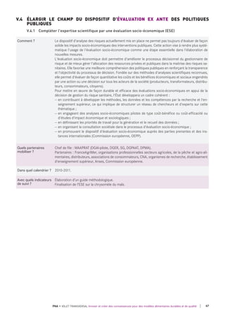 Comment ? Le dispositif d'analyse des risques actuellement mis en place ne permet pas toujours d'évaluer de façon
solide les impacts socio-économiques des interventions publiques. Cette action vise à rendre plus systé-
matique l'usage de l'évaluation socio-économique comme une étape essentielle dans l'élaboration de
nouvelles mesures.
L'évaluation socio-économique doit permettre d'améliorer le processus décisionnel du gestionnaire de
risque et de mieux gérer l'allocation des ressources privées et publiques dans la maitrise des risques sa-
nitaires. Elle favorise une meilleure compréhension des politiques publiques en renforçant la transparence
et l'objectivité du processus de décision. Fondée sur des méthodes d'analyses scientifiques reconnues,
elle permet d'évaluer de façon quantitative les coûts et les bénéfices économiques et sociaux engendrés
par une action ou une décision sur tous les acteurs de la société (producteurs, transformateurs, distribu-
teurs, consommateurs, citoyens).
Pour mettre en œuvre de façon durable et efficace des évaluations socio-économiques en appui de la
décision de gestion du risque sanitaire, l'État développera un cadre cohérent :
— en contribuant à développer les méthodes, les données et les compétences par la recherche et l'en-
seignement supérieur, ce qui implique de structurer un réseau de chercheurs et d'experts sur cette
thématique ;
— en engageant des analyses socio-économiques pilotes de type coût-bénéfice ou coût-efficacité ou
d'études d'impact économique et sociologiques ;
— en définissant les priorités de travail pour la génération et le recueil des données ;
— en organisant la consultation sociétale dans le processus d'évaluation socio-économique ;
— en promouvant le dispositif d'évaluation socio-économique auprès des parties prenantes et des ins-
tances internationales (Commission européenne, OEPP).
quels partenaires
mobiliser ?
Chef de file : MAAPRAT (DGAl-pilote, DGER, SG, DGPAAT, DPMA).
Partenaires : FranceAgriMer, organisations professionnelles secteurs agricoles, de la pêche et agro-ali-
mentaires, distributeurs, associations de consommateurs, CNA, organismes de recherche, établissement
d'enseignement supérieur, Anses, Commission européenne.
dans quel calendrier ? 2010-2011.
Avec quels indicateurs
de suivi ?
Élaboration d’un guide méthodologique.
Finalisation de l’ESE sur la chrysomèle du maïs.
V.4 ÉLARGIR LE CHAMP DU DISPOSITIF D'ÉVALUATION EX ANTE DES POLITIQUES
PUBLIQUES
V.4.1 Compléter l'expertise scientifique par une évaluation socio-économique (ESE)
67PNA • VOLET TRANSVERSAL Innover et créer des connaissances pour des modèles alimentaires durables et de qualité
 
