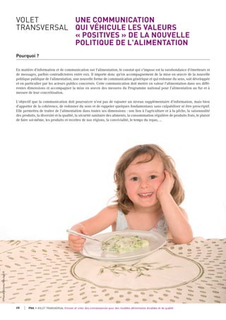 VOLET UNE COMMUNICATION
TRANSVERSAL QUI VÉHICULE LES VALEURS
« POSITIVES » DE LA NOUVELLE
POLITIQUE DE L'ALIMENTATION
Pourquoi ?
En matière d'information et de communication sur l'alimentation, le constat qui s'impose est la surabondance d'émetteurs et
de messages, parfois contradictoires entre eux. Il importe donc qu'en accompagnement de la mise en œuvre de la nouvelle
politique publique de l'alimentation, une nouvelle forme de communication générique et qui redonne du sens, soit développée
et en particulier par les acteurs publics concernés. Cette communication doit mettre en valeur l'alimentation dans ses diffé-
rentes dimensions et accompagner la mise en œuvre des mesures du Programme national pour l’alimentation au fur et à
mesure de leur concrétisation.
L'objectif que la communication doit poursuivre n'est pas de rajouter un niveau supplémentaire d'information, mais bien
d'apporter de la cohérence, de redonner du sens et de rappeler quelques fondamentaux sans culpabiliser ni être prescriptif.
Elle permettra de traiter de l'alimentation dans toutes ses dimensions : son lien à l'agriculture et à la pêche, la saisonnalité
des produits, la diversité et la qualité, la sécurité sanitaire des aliments, la consommation régulière de produits frais, le plaisir
de faire soi-même, les produits et recettes de nos régions, la convivialité, le temps du repas, ...
68 PNA • VOLET TRANSVERSAL Innover et créer des connaissances pour des modèles alimentaires durables et de qualité
©Pascalxicluna/Min.Agri.Fr
 