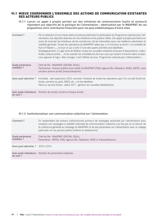 Comment ? Par la rédaction d'une charte claire et précise présentant la philosophie du Programme national pour l’ali-
mentation, les objectifs attendus de ces initiatives et les publics ciblés. Cet appel à projets permettra en
outre de recenser les initiatives, de les coordonner, de les rationaliser pour une meilleure valorisation et
visibilité générale. Toutes les opérations du MAAPRAT telles que « un fruit pour la récré » « la corbeille de
fruit à l'hôpital »..., et tout ce qui a trait à l'une des quatre priorités sera labellisée.
Stratégiquement, il s'agit ainsi de fédérer toutes les nouvelles initiatives émanant d'associations, collec-
tivités, acteurs privés ... et de susciter les candidatures de tous ceux qui veulent s'inscrire dans ce plan.
Leur apposer le logo « Bien manger, c’est l’affaire de tous. Programme national pour l’alimentation».
quels partenaires
mobiliser ?
Chef de file : MAAPRAT (DICOM, DGAL).
Partenaires : Acteurs publics sous tutelle du MAAPRAT (FAM, Agence Bio, Odeadom, INAO), INPES, voire
certains acteurs privés (interprofessions).
dans quel calendrier ? Immédiat : dès septembre 2010, recenser l'existant de toutes les opérations que l'on connaît (fraich'at-
titude, semaine du goût, MOQ, etc…) et les labelliser.
Dans un second temps : début 2011 : générer de nouvelles labellisations.
Avec quels indicateurs
de suivi ?
Nombre de projets soutenus chaque année.
VI.1 MIEUX COORDONNER L'ENSEMBLE DES ACTIONS DE COMMUNICATION EXISTANTES
DES ACTEURS PUBLICS
VI.1.1 Lancer un appel à projets portant sur des initiatives de communication (outils et vecteurs)
répondant aux objectifs de la politique de l'alimentation : labellisation par le MAAPRAT de ces
propositions voire contribution financière pour les plus emblématiques d'entre elles
Comment ? En rassemblant les acteurs institutionnels porteurs de messages sectoriels sur l'alimentation pour
conduire une campagne à visibilité nationale de communication collective une fois par an et donner de
la cohérence générale au message du MAAPRAT et de ses partenaires sur l'alimentation avec un ciblage
particulier sur les jeunes publics (enfants et adolescents).
quels partenaires
mobiliser ?
Chef de file : MAAPRAT (DICOM, DGAL).
Partenaires : INPES, FAM, Agence Bio, Odeadom, INAO et interprofessions.
dans quel calendrier ? 2010 à 2012.
Avec quels indicateurs
de suivi ?
Nombre de partenaires impliqués.
VI.1.2 Institutionnaliser une communication collective sur l'alimentation
70 PNA • VOLET TRANSVERSAL Innover et créer des connaissances pour des modèles alimentaires durables et de qualité
 