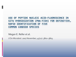 USE OF PEPTIDE NUCLEIC ACID-FLUORESCENCE IN
SITU HYBRIDIZATION (PNA-FISH) FOR DEFINITIVE,
RAPID IDENTIFICATION OF FIVE
COMMON CANDIDA SPECIES

Megan E. Reller et al.
J Clin Microbiol. 2007 November; 45(11): 3802–3803.
 